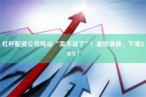 杠杆配资公司网站 “卖不动了”！金饰消费，下滑28%！