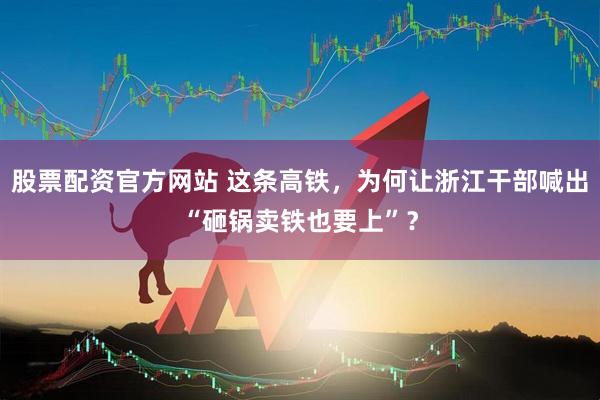股票配资官方网站 这条高铁，为何让浙江干部喊出“砸锅卖铁也要上”？