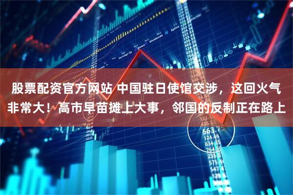 股票配资官方网站 中国驻日使馆交涉,这回火气非常大!高市早苗摊上大事,邻国的反制正在路上