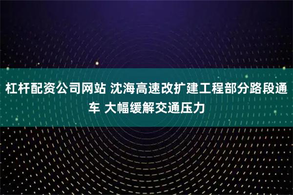杠杆配资公司网站 沈海高速改扩建工程部分路段通车 大幅缓解交通压力