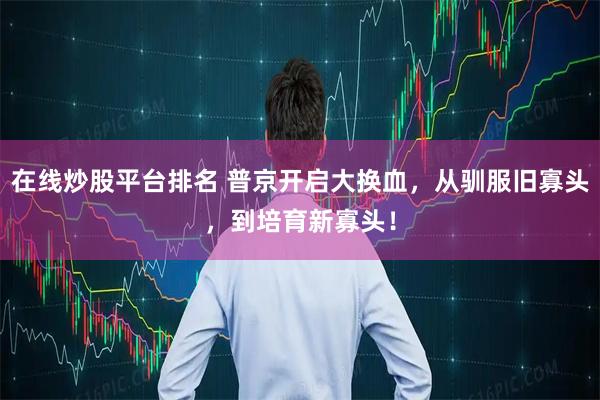 在线炒股平台排名 普京开启大换血,从驯服旧寡头,到培育新寡头!