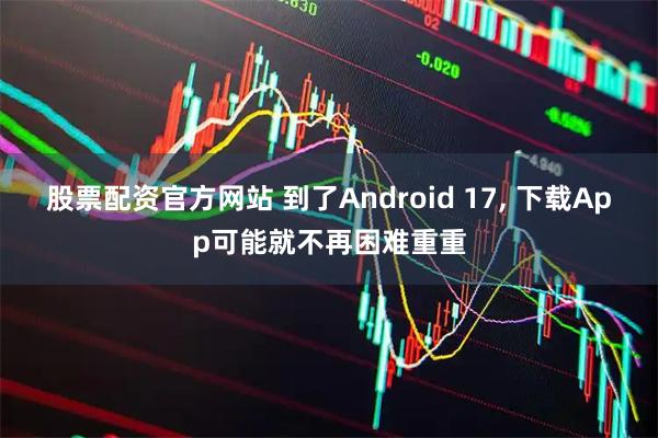 股票配资官方网站 到了Android 17, 下载App可能就不再困难重重