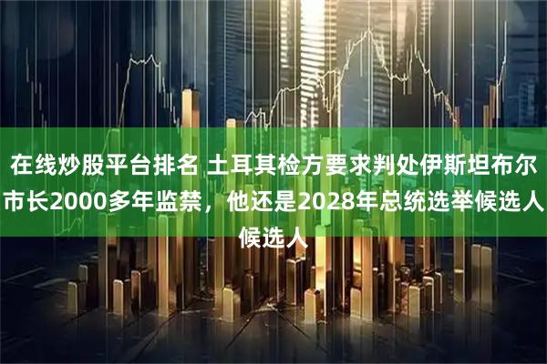 在线炒股平台排名 土耳其检方要求判处伊斯坦布尔市长2000多年监禁,他还是2028年总统选举候选人