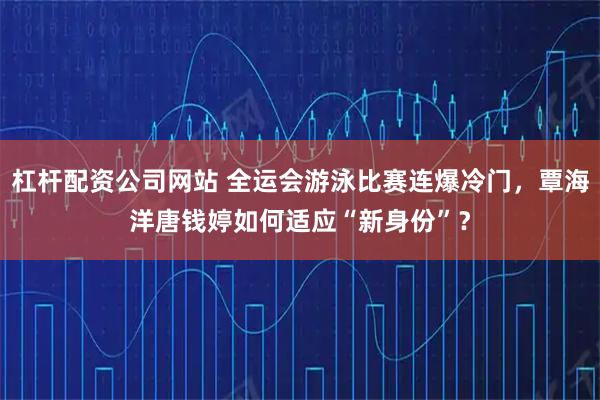杠杆配资公司网站 全运会游泳比赛连爆冷门,覃海洋唐钱婷如何适应“新身份”?
