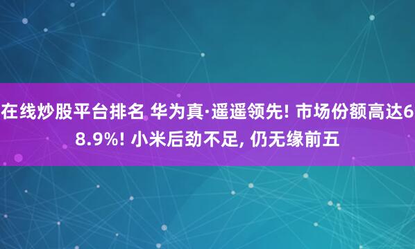 在线炒股平台排名 华为真·遥遥领先! 市场份额高达68.9%! 小米后劲不足, 仍无缘前五