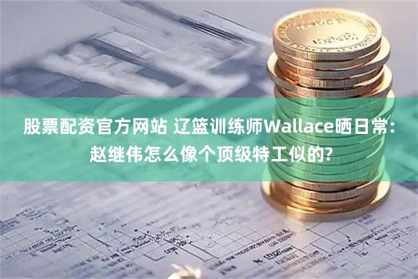 股票配资官方网站 辽篮训练师Wallace晒日常: 赵继伟怎么像个顶级特工似的?