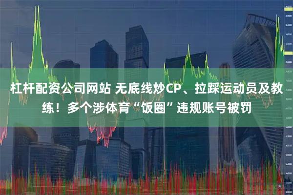 杠杆配资公司网站 无底线炒CP、拉踩运动员及教练！多个涉体育“饭圈”违规账号被罚
